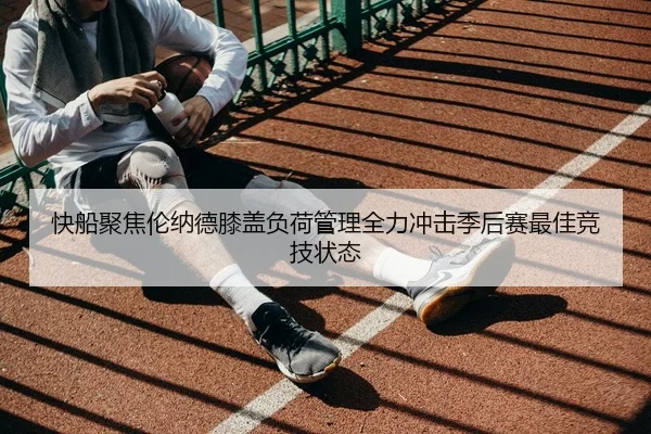 快船聚焦伦纳德膝盖负荷管理全力冲击季后赛最佳竞技状态