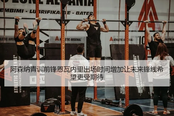 阿森纳青训前锋恩瓦内里出场时间增加让未来锋线希望更受期待