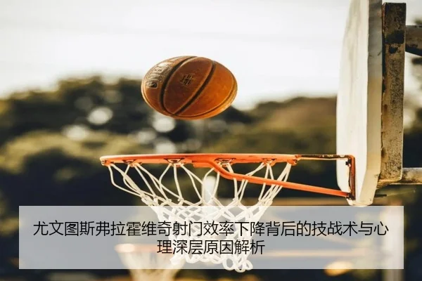 尤文图斯弗拉霍维奇射门效率下降背后的技战术与心理深层原因解析