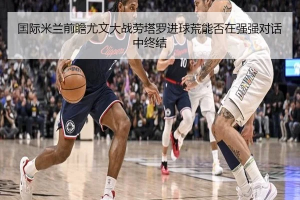 国际米兰前瞻尤文大战劳塔罗进球荒能否在强强对话中终结