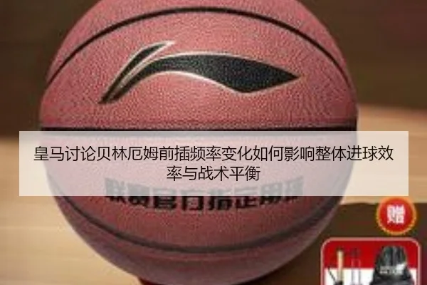 皇马讨论贝林厄姆前插频率变化如何影响整体进球效率与战术平衡