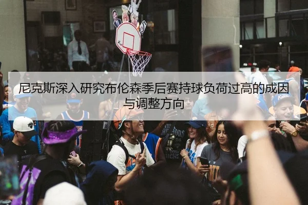 尼克斯深入研究布伦森季后赛持球负荷过高的成因与调整方向